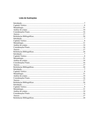 Lista de ilustrações

Introdução...................................................................................................................................7
Capítulo Teórico.........................................................................................................................8
Metodologia..............................................................................................................................11
Análise do corpus......................................................................................................................14
Considerações Finais.................................................................................................................16
Anexos......................................................................................................................................17
Referências Bibliográficas........................................................................................................24
Introdução...................................................................................................................................7
Capítulo Teórico.........................................................................................................................8
Metodologia..............................................................................................................................11
Análise do corpus......................................................................................................................14
Considerações Finais.................................................................................................................16
Anexos......................................................................................................................................17
Referências Bibliográficas........................................................................................................24
Introdução...................................................................................................................................7
Capítulo Teórico.........................................................................................................................8
Metodologia..............................................................................................................................11
Análise do corpus......................................................................................................................14
Considerações Finais.................................................................................................................16
Anexos......................................................................................................................................17
Referências Bibliográficas........................................................................................................24
Introdução...................................................................................................................................7
Capítulo Teórico.........................................................................................................................8
Metodologia..............................................................................................................................11
Análise do corpus......................................................................................................................14
Considerações Finais.................................................................................................................16
Anexos......................................................................................................................................17
Referências Bibliográficas........................................................................................................24
Introdução...................................................................................................................................7
Capítulo Teórico.........................................................................................................................8
Metodologia..............................................................................................................................11
Análise do corpus......................................................................................................................14
Considerações Finais.................................................................................................................16
Anexos......................................................................................................................................17
Referências Bibliográficas........................................................................................................24
 