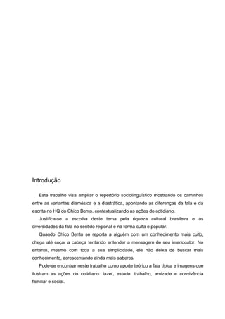 Introdução

   Este trabalho visa ampliar o repertório sociolinguístico mostrando os caminhos
entre as variantes diamésica e a diastrática, apontando as diferenças da fala e da
escrita no HQ do Chico Bento, contextualizando as ações do cotidiano.
   Justifica-se a escolha deste tema pela riqueza cultural brasileira e as
diversidades da fala no sentido regional e na forma culta e popular.
   Quando Chico Bento se reporta a alguém com um conhecimento mais culto,
chega até coçar a cabeça tentando entender a mensagem de seu interlocutor. No
entanto, mesmo com toda a sua simplicidade, ele não deixa de buscar mais
conhecimento, acrescentando ainda mais saberes.
   Pode-se encontrar neste trabalho como aporte teórico a fala típica e imagens que
ilustram as ações do cotidiano: lazer, estudo, trabalho, amizade e convivência
familiar e social.
 
