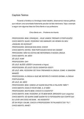 Capítulo Teórico

      Focando a fonética e a fonologia neste trabalho, observamos marcas gráficas
que indicam uma sonoridade fortemente peculiar da fala interiorana. Veja o exemplo
a seguir com algumas falas de Chico Bento e sua professora:


                      Chico Bento em... Problema de Acento


PROFESSORA: BEM, CRIANÇAS... HOJE VAMOS TREINAR O PORTUGUÊS!
CHICO BENTO: QUAR, FESSORA? SEU MANUER, DA VENDA OU SEU
JOAQUIM, DO AÇOGUE?
PROFESSORA: NENHUM DOS DOIS, CHICO!
CHICO BENTO: ENTÃO, TEM PORTUGUEIS NOVO NA CIDADE!
PRFESSORA: NÃO! EU ESTOU ME REFERINDO À NOSSA LÍNGUA.
CHICO BENTO: AH, BÃO!
ZÉ LELÉ: HUM!
PROFESSORA: OH!!
ZÉ LELÉ: BLÉÉÉ LÉÉÉÉ!!! (mostrando a língua)
PROFESSORA: ZÉ LELÉ!! OQ EU SIGNIFICA ISSO?!
ZÉ LELÉ: ARA, FESSORA! SÓ TAVA TRENANDO A LÍNGUA, COMO A SINHORA
MANDÔ!
PROFESSORA: A LÍNGUA A QUE ME REFIRO É O NOSSO IDIOMA, A LÍNGUA
PORTUGUESA.
ZÉ LELÉ: AH, BÃO!
PROFESSORA: BEM, VAMOS LÁ! QUEM SOLETRA A PALAVRA “MÃE”?
CHICO BENTO: ESSA É FÁCIR! EME, A, E! MÃE!
PROFESSORA: MUITO BEM, CHICO! E O ACENTO?
CHICO BENTO: AHM, FESSORA! JÁ TÁ BEM MIOR, BRIGADO! (com vergonha)
CHICO BENTO: SÓ QUIRIA SABÊ QUEM FOI O FOFOQUERO QUI CONTÔ QUI
EU LEVEI UM COICE NO BUM... NO ASSENTO!
ZÉ DA ROÇA: CALMA, CHICO! A PROFESSORA TÁ FALANDO É DO “TIL”!
CHICO BENTO: ANHÉ?
...
 