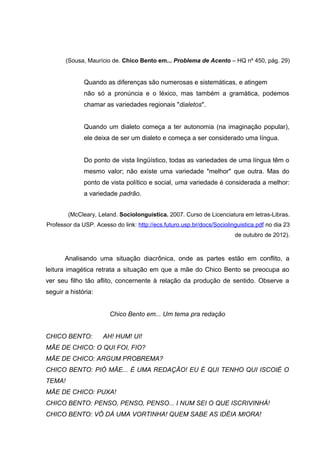 (Sousa, Maurício de. Chico Bento em... Problema de Acento – HQ nº 450, pág. 29)


              Quando as diferenças são numerosas e sistemáticas, e atingem
              não só a pronúncia e o léxico, mas também a gramática, podemos
              chamar as variedades regionais "dialetos".


              Quando um dialeto começa a ter autonomia (na imaginação popular),
              ele deixa de ser um dialeto e começa a ser considerado uma língua.


              Do ponto de vista lingüístico, todas as variedades de uma língua têm o
              mesmo valor; não existe uma variedade "melhor" que outra. Mas do
              ponto de vista político e social, uma variedade é considerada a melhor:
              a variedade padrão.


        (McCleary, Leland. Sociolonguistica. 2007. Curso de Licenciatura em letras-Libras.
Professor da USP. Acesso do link: http://ecs.futuro.usp.br/docs/Sociolinguistica.pdf no dia 23
                                                                        de outubro de 2012).



       Analisando uma situação diacrônica, onde as partes estão em conflito, a
leitura imagética retrata a situação em que a mãe do Chico Bento se preocupa ao
ver seu filho tão aflito, concernente à relação da produção de sentido. Observe a
seguir a história:


                        Chico Bento em... Um tema pra redação


CHICO BENTO:         AH! HUM! UI!
MÃE DE CHICO: O QUI FOI, FIO?
MÃE DE CHICO: ARGUM PROBREMA?
CHICO BENTO: PIÓ MÃE... É UMA REDAÇÃO! EU É QUI TENHO QUI ISCOIÉ O
TEMA!
MÃE DE CHICO: PUXA!
CHICO BENTO: PENSO, PENSO, PENSO... I NUM SEI O QUE ISCRIVINHÁ!
CHICO BENTO: VÔ DÁ UMA VORTINHA! QUEM SABE AS IDÉIA MIORA!
 
