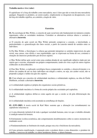 Trabalho morto e vivo (valor)

O capitalismo vê a força de trabalho como mercadoria, mas é claro que não se trata de uma mercadoria
qualquer. Enquanto os produtos, ao serem usados, simplesmente se desgastam ou desaparecem, o uso
da força de trabalho significa, ao contrário, criação de valor.




                                              Exercícios

01. Na sociologia de Max Weber, o conceito de ação social tem sido fundamental em inúmeros estudos
importantes sobre as sociedades modernas. Considere as alternativas teóricas abaixo e assinale a
alternativa incorreta.

a) O conceito de ação social em Max Weber pretende comprovar a coerção, a interioridade, a
particularidade e a generalização dos fatos sociais, a partir da conexão natural de sentidos entre os
indivíduos.

b) Pra Max Weber, a Sociologia é a ciência que pretende interpretar os sentidos improváveis da ação
social, suas causas, seus efeitos e suas regularidades, que se expressam na forma de uso, costumes e
situações de interesses produzidos por diversos sujeitos.

c) Max Weber define ação social como uma conduta dotada de um significado subjetivo dado por um
sujeito que o executa, orientando seu próprio comportamento, tendo em vista a ação de outros sujeitos
conhecidos ou desconhecidos.

d) Para Max Weber, a explicação sociológica busca compreender os sentidos, o desenvolvimento e os
efeitos da conduta de um ou mais indivíduos em relação a outros, ou seja, seu caráter social, não se
propondo a julgar a validez da ação dos sujeitos.

02. Com relação aos conceitos de solidariedade mecânica e solidariedade orgânica, na obra de Émile
Durkheim, assinale a alternativa incorreta.

a) A solidariedade orgânica é própria dos organismos sociais primitivas.

b) A solidariedade mecânica é a forma de coesão própria das sociedades pré-capitalista.

c) A solidariedade orgânica define-se como aquela em que a coesão se dá pela diferenciação das
funções.

d) A solidariedade mecânica está assentada na semelhança de funções.

03. (UFU-2003) A teoria social de Karl Marx sustenta que a alienação (ou estranhamento) no
capitalismo relaciona-se:

a) A uma dimensão inelutável de toda e qualquer sociedade humana, uma vez que o trabalho alienado
é condição-natural do homem.

b) Estritamente á esfera econômica, não comportamento desdobramentos sobre os outros momentos da
totalidade social.

c) Fundamentalmente ao fenômeno do estado, porque esta cria o fetichismo da mercadoria.

d) Como primeira manifestação, á separação entre o produtor direto e estas dimensões: o produtor do
trabalho, o processo do trabalho, os outros produtores diretos, o gênero humano.
 