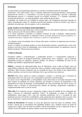Dominação

As formas básicas de legitimação justificam-se com base em distintas fontes de autoridade:
Tradicional: "a da ordem eterno". Isto é, o domínio tradicional exercido pelo patriarca e pelo príncipe
patrimonial de outrora (...). Carismática: a do dom da graça extraordinário e pessoal, a dedicação
absolutamente pessoal e a confiança pessoal na revelação, heroísmo... É o domínio carismático
exercido pelo profeta ou - no campo da política - pelo senhor da guerra eleito...
Legalidade, em virtude da fé na validade do estatuto legal e da competência funcional, baseada em
regras racionalmente criadas. É o domínio exercido pelo moderno servidor do Estado e por todos os
portadores do poder que, sob este aspecto, a ele se assemelham.

KARL MARX E O MATERIALISMO HISTÓRICO
Doutrina do marxismo que afirma que o modo de produção da vida material condiciona o conjunto de
todos os processos da vida social, política e espiritual.
(• As forças produtivas constituem as condições materiais de toda a produção: matérias-primas,
instrumentos como ferramentas ou máquinas) homem, principal elemento das forças produtivas, é o
responsável por fazer a ligação entre a natureza e a técnica e os Instrumentos.

• As relações sociais de produção são as formas pelas quais os homens se organizam para executar a
atividade produtiva.
Assim, as relações de produção podem ser num determinado momento, cooperativistas (como num
mutirão), escravistas (como na Antiguidade), servis (como na Europa feudal), ou capitalistas (como na
Indústria moderna). Homens processo produtivo.

A idéia de alienação

Econômica (dupla): a industrialização, a propriedade privada e o assalariamento separavam o
trabalhador dos meios de produção ferramentas, matéria-prima, terra e máquina -, que se tornaram
propriedade privada do capitalista. Separava também, ou alienava o trabalhador do fruto do seu
trabalho, que também é apropriado pelo capitalista.

Política: o principio da representatividade, base do liberalismo, criou a idéia de Estado como um
órgão político imparcial, capaz de representar toda a sociedade e dirigi-la pelo poder delegados pêlos
indivíduos. Marx mostrou, entretanto, que na sociedade de classes esse Estado é uma superestrutura
política e jurídica a serviço da classe dominante, Isto é, age conforme seus interesses.

PRÁXIS; Pela crítica radical ao sistema econômico, à política e à filosofia que o excluíram da
participação efetiva na vida social, isto é, ação política consciente e transformadora.
As classes sociais: Segundo Marx, as desigualdades sociais observadas no seu tempo eram provocadas
pelas relações de produção do sistema capitalista, que dividem os homens em proprietários e não
proprietários dos meios de produção. As desigualdades são à base da formação das classes sociais. As
relações entre os homens se caracterizam por relações de oposição, antagonismo, exploração e
complementaridade entro as classes sociais.

Mais-valia: É no momento em que o empresário compra a força de trabalho de seu empregado que
nasce o processo de exploração capitalista. Como? "O empregado, ao pagar os salários aos
trabalhadores, nunca paga a este o que eles realmente produziram, isto é, o excedente de valor
produzido que não é devolvido ao trabalhador; sendo apropriado pelo capitalista. Será essa mais valia
que irá caracterizar o capital, pois parte dela é reempregada no processo de acumulação capitalista.

Fetiche da Mercadoria: No entanto, as coisas não aparecem assim tão claras; na realidade, somos
levados a pensar que as mercadorias têm qualidades próprias, que o dinheiro possui um poder de
compra que é mágico. Essa inversão de sentidos consiste basicamente em dar a impressão de que as
relações sociais de trabalho são apenas relações sociais entre mercadorias.
 