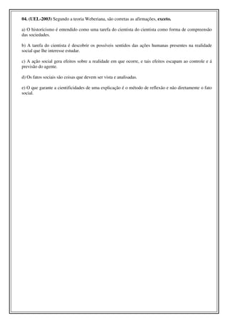 04. (UEL-2003) Segundo a teoria Weberiana, são corretas as afirmações, exceto.

a) O historicismo é entendido como uma tarefa do cientista do cientista como forma de compreensão
das sociedades.

b) A tarefa do cientista é descobrir os possíveis sentidos das ações humanas presentes na realidade
social que lhe interesse estudar.

c) A ação social gera efeitos sobre a realidade em que ocorre, e tais efeitos escapam ao controle e á
previsão do agente.

d) Os fatos sociais são coisas que devem ser vista e analisadas.

e) O que garante a cientificidades de uma explicação é o método de reflexão e não diretamente o fato
social.
 