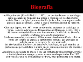 Biografiasociólogo francês (15/4/1858-15/11/1917). Um dos fundadores da sociologia, ramo das ciências humanas que estuda a organização e os fenômenos sociais. Nasce em Épinal, em uma família judia pobre, e consegue estudar graças à ajuda de amigos. Chega à Escola Normal Superior de Paris em 1879.Oito anos depois, em 1887, torna-se o primeiro professor de sociologia da França. Começa a dar aulas na Universidade de Bordeaux e entre 1893 e 1895 escreve seus dois livros mais importantes: Da Divisão do Trabalho Social e As Regras do Método Sociológico.Estabelece com eles, entre outras idéias, o conceito de consciência coletiva como um sistema de crenças e sentimentos comuns, que explicam as relações entre os membros de uma sociedade.Em 1897 publica Suicídio: Um Estudo de Sociologia, no qual examina os problemas de personalidade e afirma que as causas do suicídio são sociais e não individuais.Analisando a sociedade da época, a seu ver conturbada pela desordem, propõe a instituição de normas que possam ser observadas por todos. Em 1902 começa a dar aula na Universidade de Paris, onde permanece até a morte.