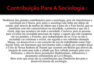 Contribuição Para A Sociologia : Durkheim deu grandes contribuições para a sociologia, pois ele transformou a sociologia em Ciência, pois antes o sociologo não tinha um objeto de estudo, mas através da analise do objeto que é para ele o Fato Social, que se manifesta com três caracteristicas na sociedade, a primeira é que ela é Geral, algo que acontece em toda a sociedade, Coersivo, pois as pessoas para viverem em sociedade precisam de regras, e aquele que não cumprem vão ser punidos, e Externo, pois independente de eu viver ou não a sociedade vai continuar a existir, em seguida o seu sobrinho chamado Mauss, vai desenvolver o seu conceito do seu tio trabalhando como Fato Social Total, um fenomeno que movimenta toda a cidade um exemplo disso é Círio de Nossa Senhora de Nazaré que ocorrem em Belém que através da imagem da santa para toda a cidade que fica voltada somente para esse fenômeno, e através desse pesamentoDurkhemiano, influenciou o pesamento estruturalista de Levi-Strauss.Bem creio que essas são as contribuições que Durkheim deu para o desenvolvimento da sociologia.