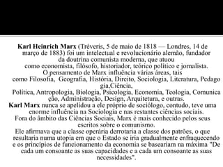 Karl Heinrich Marx (Tréveris, 5 de maio de 1818 — Londres, 14 de março de 1883) foi um intelectual e revolucionário alemão, fundador da doutrina comunista moderna, que atuou como economista, filósofo, historiador, teórico político e jornalista.O pensamento de Marx influência várias áreas, tais como Filosofia,  Geografia, História, Direito, Sociologia, Literatura, Pedagogia,Ciência, Política, Antropologia, Biologia, Psicologia, Economia, Teologia, Comunicação, Administração, Design, Arquitetura, e outras.Karl Marx nunca se apelidou a ele próprio de sociólogo, contudo, teve uma enorme influência na Sociologia e nas restantes ciências sociais.Fora do âmbito das Ciências Sociais, Marx é mais conhecido pelos seus escritos sobre o comunismo.Ele afirmava que a classe operária derrotaria a classe dos patrões, o que resultaria numa utopia em que o Estado se iria gradualmente enfraquecendo e os princípios de funcionamento da economia se baseariam na máxima "De cada um consoante as suas capacidades e a cada um consoante as suas necessidades".