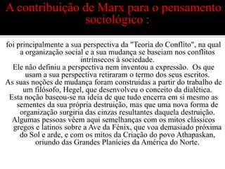 A contribuição de Marx para o pensamento sociológico :foi principalmente a sua perspectiva da "Teoria do Conflito", na qual a organização social e a sua mudança se baseiam nos conflitos intrínsecos à sociedade.Ele não definiu a perspectiva nem inventou a expressão.  Os que usam a sua perspectiva retiraram o termo dos seus escritos.As suas noções de mudança foram construidas a partir do trabalho de um filósofo, Hegel, que desenvolveu o conceito da dialética.Esta noção baseou-se na ideia de que tudo encerra em si mesmo as sementes da sua própria destruição, mas que uma nova forma de organização surgiria das cinzas resultantes daquela destruição.Algumas pessoas vêem aqui semelhanças com os mitos clássicos gregos e latinos sobre a Ave da Fénix, que voa demasiado próxima do Sol e arde, e com os mitos da Criação do povo Athapaskan, oriundo das Grandes Planícies da América do Norte.