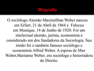 Biografia O sociólogo Alemão Maximillian Weber nasceu em Erfurt, 21 de Abril de 1864 e  Faleceu em Munique, 14 de Junho de 1920. Foi um intelectual alemão, jurista, economista e considerado um dos fundadores da Sociologia. Seu irmão foi o também famoso sociólogo e economista Alfred Weber. A esposa de Max Weber,Marianne Weber, era socióloga e historiadora do Direito.