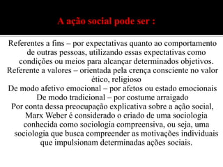 A ação social pode ser :Referentes a fins – por expectativas quanto ao comportamento de outras pessoas, utilizando essas expectativas como condições ou meios para alcançar determinados objetivos.Referente a valores – orientada pela crença consciente no valor ético, religiosoDe modo afetivo emocional – por afetos ou estado emocionaisDe modo tradicional – por costume arraigadoPor conta dessa preocupação explicativa sobre a ação social, Marx Weber é considerado o criado de uma sociologia conhecida como sociologia compreensiva, ou seja, uma sociologia que busca compreender as motivações individuais que impulsionam determinadas ações sociais.