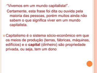 .“Vivemos em um mundo capitalista!”.
  Certamente, esta frase foi dita ou ouvida pela
    maioria das pessoas, porém muitos ainda não
    sabem o que significa viver em um mundo
    capitalista.

 Capitalismo  é o sistema sócio-econômico em que
 os meios de produção (terras, fábricas, máquinas,
 edifícios) e o capital (dinheiro) são propriedade
 privada, ou seja, tem um dono
 