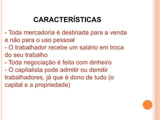 CARACTERÍSTICAS
- Toda mercadoria é destinada para a venda
e não para o uso pessoal
- O trabalhador recebe um salário em troca
do seu trabalho
- Toda negociação é feita com dinheiro
- O capitalista pode admitir ou demitir
trabalhadores, já que é dono de tudo (o
capital e a propriedade)
 