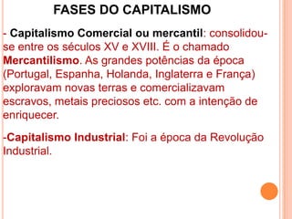 FASES DO CAPITALISMO
- Capitalismo Comercial ou mercantil: consolidou-
se entre os séculos XV e XVIII. É o chamado
Mercantilismo. As grandes potências da época
(Portugal, Espanha, Holanda, Inglaterra e França)
exploravam novas terras e comercializavam
escravos, metais preciosos etc. com a intenção de
enriquecer.
-Capitalismo Industrial: Foi a época da Revolução
Industrial.
 