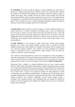 Na Antiguidade, não existia a noção de emprego. A relação trabalhista que existia entre as
pessoas era a relação escravizador-escravo. Podemos tomar as três civilizações mais influentes
de sua época e que influenciaram o Ocidente com sociedades escravistas, a epípcia, a grega e a
romana. Nessa época, todo o trabalho era feito por escravos. Havia artesãos, mas estes não
tinham patrões definidos, tinham clientes que pagavam por seus serviços. Os artesãos poderiam
ser comparados aos profissionais liberais de hoje, já que trabalhavam por conta própria sem ter
patrões. Para os artesãos não existe a relação empregador-empregado, portanto não podemos
falar que o artesão tinha um emprego, apesar de ter uma profissão.



Na Idade Média também não havia a noção de emprego. A relação trabalhista da época era a
relação senhor-servo. A servidão é diferente da escravidão, já que os servos são ligeiramente
mais livres que os escravos. Um servo podia sair das terras do senhor de terras e ir para onde
quisesse, desde que não tivesse dívidas a pagar para o senhor de terras. Na servidão, o servo não
trabalha para receber uma remuneração, mas para ter o direito de morar nas terras do seu senhor.
Também não existe qualquer vínculo contratual entre os dois, mesmo porque senhor e servo
eram analfabetos.

Na Idade Moderna as coisas começam a mudar. Nessa época, existiam várias empresas
familiares que vendiam uma pequena produção artesanal, todos os membros da família
trabalhavam juntos para vender produtos nos mercados; não podemos falar de emprego nesse
caso. Além das empresas familiares, havia oficinas com muitos aprendizes que recebiam
moradia e alimentação em troca e, ocasionalmente, alguns trocados. É por essa época que
começa a se esboçar o conceito de emprego.

Com o advento da Revolução Industrial, êxodo rural, concentração dos meios de produção, a
maior parte da população não tinha nem ferramentas para trabalhar como artesãos. Sendo assim,
restava às pessoas oferecer seu trabalho como moeda de troca. É nessa época que a noção de
emprego toma sua forma. O conceito de emprego é característico da Idade Contemporânea.

Discorremos sobre o trabalho e as relações trabalhistas tendo em vista os quatro períodos
históricos, Idade Antiga, Idade Média, Idade Moderna e Idade Contemporânea para que ficasse
visível a lógica da divisão da História em quatro períodos. Cada período histórico é marcado por
uma organização sócio-político-econômico-cultural própria. Temos motivos para crer que esse
fim de século XX é o início de um período de transição de onde passaremos da idade
contemporânea para uma Idade pós-Contemporânea. As mudanças que vêm ocorrendo graças à
tecnologia, principalmente a tecnologia da computação-telecomunicação, estão modificando as
relações econômicas entre empresas, empregados, governos, países, línguas, culturas e
sociedades. Essas mudanças parecem estar caminhando para uma situação tão diferente da
existente no final da Segunda Guerra Mundial, que podemos dizer que um novo período da
História está se esboçando.
 