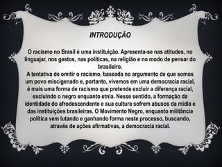 INTRODUÇÃO

  O racismo no Brasil é uma instituição. Apresenta-se nas atitudes, no
linguajar, nos gestos, nas políticas, na religião e no modo de pensar do
                                 brasileiro.
 A tentativa de omitir o racismo, baseada no argumento de que somos
 um povo miscigenado e, portanto, vivemos em uma democracia racial,
  é mais uma forma de racismo que pretende excluir a diferença racial,
    excluindo o negro enquanto etnia. Nesse sentido, a formação da
identidade do afrodescendente e sua cultura sofrem abusos da mídia e
  das instituições brasileiras. O Movimento Negro, enquanto militância
   política vem lutando e ganhando forma neste processo, buscando,
            através de ações afirmativas, a democracia racial.
 