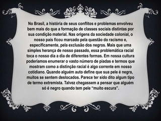 No Brasil, a história de seus conflitos e problemas envolveu
 bem mais do que a formação de classes sociais distintas por
 sua condição material. Nas origens da sociedade colonial, o
     nosso país ficou marcado pela questão do racismo e,
  especificamente, pela exclusão dos negros. Mais que uma
 simples herança de nosso passado, essa problemática racial
toca o nosso dia a dia de diferentes formas. Em nossa cultura
poderíamos enumerar o vasto número de piadas e termos que
  mostram como a distinção racial é algo corrente em nosso
 cotidiano. Quando alguém auto define que sua pele é negra,
muitos se sentem deslocados. Parece ter sido dito algum tipo
 de termo extremista. Talvez chegassem a pensar que alguém
         só é negro quando tem pele “muito escura”.
 