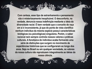 Com certeza, esse tipo de estranhamento e pensamento
   não é misteriosamente inexplicável. O desconforto, na
  verdade, denuncia nossa indefinição mediante a ideia da
  diversidade racial. É bem verdade que o conceito de raça
  em si é inconsistente, já que do ponto de vista científico
nenhum indivíduo da mesma espécie possui características
   biológicas (ou psicológicas) singulares. Porém, o saber
  racional nem sempre controla nossos valores e práticas
  culturais. A fenotípica do indivíduo acaba formando uma
      série de distinções que surgem no movimento de
 experiências históricas que se configuraram ao longo dos
 anos. Seja no Brasil ou em qualquer sociedade, os valores
da nossa cultura não reproduzem integralmente as ideias da
                        nossa ciência.
 