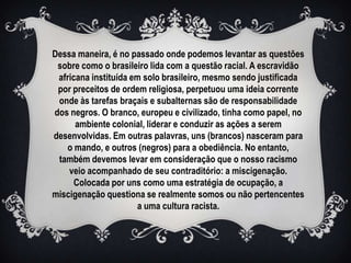 Dessa maneira, é no passado onde podemos levantar as questões
 sobre como o brasileiro lida com a questão racial. A escravidão
 africana instituída em solo brasileiro, mesmo sendo justificada
 por preceitos de ordem religiosa, perpetuou uma ideia corrente
 onde às tarefas braçais e subalternas são de responsabilidade
dos negros. O branco, europeu e civilizado, tinha como papel, no
      ambiente colonial, liderar e conduzir as ações a serem
desenvolvidas. Em outras palavras, uns (brancos) nasceram para
   o mando, e outros (negros) para a obediência. No entanto,
 também devemos levar em consideração que o nosso racismo
    veio acompanhado de seu contraditório: a miscigenação.
     Colocada por uns como uma estratégia de ocupação, a
miscigenação questiona se realmente somos ou não pertencentes
                      a uma cultura racista.
 