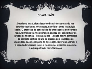 CONCLUSÃO

  O racismo institucionalizado no Brasil é escancarado nas
 atitudes cotidianas, nos gestos, na mídia – outra instituição
social. O processo de construção de uma suposta democracia
racial, formada pela miscigenação, acabou por despolitizar os
grupos de minorias - étnicas ou não –, sendo assim, estratégia
   de controle político na luta de classes pela igualdade de
mobilidade social e respeito às diferenças. Dizer que o Brasil é
o país da democracia racial é, no mínimo, alimentar o racismo
              e a desigualdade, camuflando-os.
 