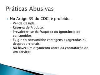    No Artigo 39 do CDC, é proíbido:
    ◦ Venda Casada;
    ◦ Reserva de Produto;
    ◦ Prevalecer-se da fraqueza ou ignorância do
      consumidor;
    ◦ Exigir do consumidor vantagens exageradas ou
      desproporcionais;
    ◦ Nã haver um orçamento antes da contratação de
      um serviço;
 