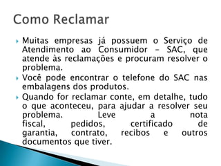    Muitas empresas já possuem o Serviço de
    Atendimento ao Consumidor - SAC, que
    atende às reclamações e procuram resolver o
    problema.
   Você pode encontrar o telefone do SAC nas
    embalagens dos produtos.
   Quando for reclamar conte, em detalhe, tudo
    o que aconteceu, para ajudar a resolver seu
    problema.         Leve         a       nota
    fiscal,     pedidos,     certificado     de
    garantia,   contrato,  recibos    e  outros
    documentos que tiver.
 