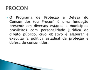    O Programa de Proteção e Defesa do
    Consumidor (ou Procon) é uma fundação
    presente em diversos estados e municípios
    brasileiros com personalidade jurídica de
    direito público, cujo objetivo é elaborar e
    executar a política estadual de proteção e
    defesa do consumidor.
 