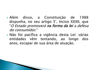    Além disso, a Constituição de 1988
    dispunha, no seu artigo 5°, Inciso XXXII, que
    “O Estado promoverá na forma da lei a defesa
    do consumidor.”
   Não foi pacífica a vigência desta Lei: várias
    entidades vêm tentando, ao longo dos
    anos, escapar de sua área de atuação.
 