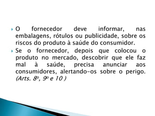    O     fornecedor    deve     informar,   nas
    embalagens, rótulos ou publicidade, sobre os
    riscos do produto à saúde do consumidor.
   Se o fornecedor, depois que colocou o
    produto no mercado, descobrir que ele faz
    mal    à   saúde,    precisa   anunciar  aos
    consumidores, alertando-os sobre o perigo.
    (Arts. 8o, 9o e 10 )
 
