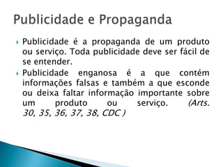    Publicidade é a propaganda de um produto
    ou serviço. Toda publicidade deve ser fácil de
    se entender.
   Publicidade enganosa é a que contém
    informações falsas e também a que esconde
    ou deixa faltar informação importante sobre
    um      produto      ou    serviço.     (Arts.
    30, 35, 36, 37, 38, CDC )
 
