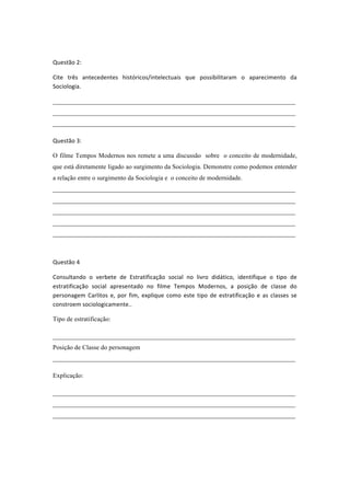  

Questão	
  2:	
  

Cite	
   três	
   antecedentes	
   históricos/intelectuais	
   que	
   possibilitaram	
   o	
   aparecimento	
   da	
  
Sociologia.	
  

___________________________________________________________________________
___________________________________________________________________________
___________________________________________________________________________	
  

Questão	
  3:	
  

O filme Tempos Modernos nos remete a uma discussão sobre o conceito de modernidade,
que está diretamente ligado ao surgimento da Sociologia. Demonstre como podemos entender
a relação entre o surgimento da Sociologia e o conceito de modernidade.
___________________________________________________________________________
___________________________________________________________________________
___________________________________________________________________________
___________________________________________________________________________
___________________________________________________________________________	
  



Questão	
  4	
  

Consultando	
   o	
   verbete	
   de	
   Estratificação	
   social	
   no	
   livro	
   didático,	
   identifique	
   o	
   tipo	
   de	
  
estratificação	
   social	
   apresentado	
   no	
   filme	
   Tempos	
   Modernos,	
   a	
   posição	
   de	
   classe	
   do	
  
personagem	
   Carlitos	
   e,	
   por	
   fim,	
   explique	
   como	
   este	
   tipo	
   de	
   estratificação	
   e	
   as	
   classes	
   se	
  
constroem	
  sociologicamente..	
  

Tipo de estratificação:

___________________________________________________________________________
Posição de Classe do personagem
___________________________________________________________________________

Explicação:

___________________________________________________________________________
___________________________________________________________________________
___________________________________________________________________________	
  



	
  
 