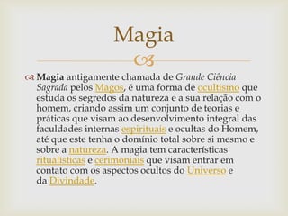 Magia
                     
 Magia antigamente chamada de Grande Ciência
  Sagrada pelos Magos, é uma forma de ocultismo que
  estuda os segredos da natureza e a sua relação com o
  homem, criando assim um conjunto de teorias e
  práticas que visam ao desenvolvimento integral das
  faculdades internas espirituais e ocultas do Homem,
  até que este tenha o domínio total sobre si mesmo e
  sobre a natureza. A magia tem características
  ritualísticas e cerimoniais que visam entrar em
  contato com os aspectos ocultos do Universo e
  da Divindade.
 