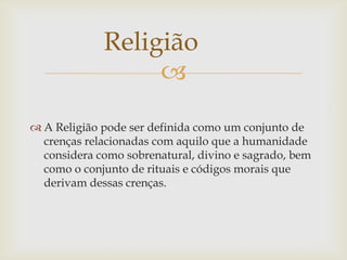 Religião
                  
 A Religião pode ser definida como um conjunto de
  crenças relacionadas com aquilo que a humanidade
  considera como sobrenatural, divino e sagrado, bem
  como o conjunto de rituais e códigos morais que
  derivam dessas crenças.
 
