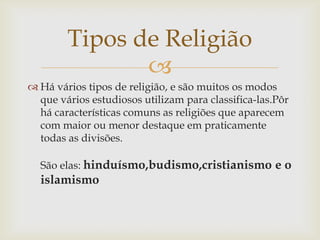 Tipos de Religião
               
 Há vários tipos de religião, e são muitos os modos
  que vários estudiosos utilizam para classifica-las.Pôr
  há características comuns as religiões que aparecem
  com maior ou menor destaque em praticamente
  todas as divisões.

  São elas: hinduísmo,budismo,cristianismo e o
  islamismo
 