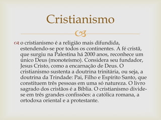 Cristianismo
                   
 o cristianismo é a religião mais difundida,
  estendendo-se por todos os continentes. A fé cristã,
  que surgiu na Palestina há 2000 anos, reconhece um
  único Deus (monoteísmo). Considera seu fundador,
  Jesus Cristo, como a encarnação de Deus. O
  cristianismo sustenta a doutrina trinitária, ou seja, a
  doutrina da Trindade: Pai, Filho e Espírito Santo, que
  constituem três pessoas em uma só natureza. O livro
  sagrado dos cristãos é a Bíblia. O cristianismo divide-
  se em três grandes confissões: a católica romana, a
  ortodoxa oriental e a protestante.
 