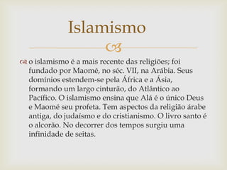 Islamismo
                   
 o islamismo é a mais recente das religiões; foi
  fundado por Maomé, no séc. VII, na Arábia. Seus
  domínios estendem-se pela África e a Ásia,
  formando um largo cinturão, do Atlântico ao
  Pacífico. O islamismo ensina que Alá é o único Deus
  e Maomé seu profeta. Tem aspectos da religião árabe
  antiga, do judaísmo e do cristianismo. O livro santo é
  o alcorão. No decorrer dos tempos surgiu uma
  infinidade de seitas.
 