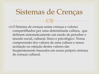 Sistemas de Crenças
              
 O Sistema de crenças reúne crenças e valores
  compartilhados por uma determinada cultura, que
  definem sistematicamente um modo de perceber o
  mundo social, cultural, físico e psicológico. Nossa
  compreensão dos valores de uma cultura e nossa
  aceitação ou rejeição destes valores são
  freqüentemente baseados em nosso próprio sistema
  de crenças cultural.
 