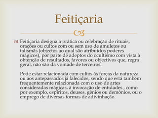 Feitiçaria
                      
 Feitiçaria designa a prática ou celebração de rituais,
  orações ou cultos com ou sem uso de amuletos ou
  talismãs (objectos ao qual são atribuídos poderes
  mágicos), por parte de adeptos do ocultismo com vista à
  obtenção de resultados, favores ou objectivos que, regra
  geral, não são da vontade de terceiros.
  Pode estar relacionada com cultos às forças da natureza
  ou aos antepassados já falecidos, sendo que está também
  frequentemente relacionada com o uso de artes
  consideradas mágicas, à invocação de entidades , como
  por exemplo, espíritos, deuses, gênios ou demônios, ou o
  emprego de diversas formas de adivinhação.
 
