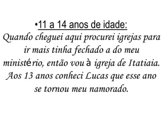 •11 a 14 anos de idade:
Quando cheguei aqui procurei igrejas para
ir mais tinha fechado a do meu
ministério, então vou à igreja de Itatiaia.
Aos 13 anos conheci Lucas que esse ano
se tornou meu namorado.

 
