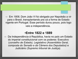 ⇨ Em 1808, Dom João VI foi obrigado por Napoleão a vir

para o Brasil, transplantando pra cá a forma de Estado
vigente em Portugal. Esse período durou pouco, pois logo
veio a independência.

Entre 1822 e 1889

●

⇨ Da Independência á República, havia no país um Estado
do imperial constituicional com os poderes: Executivo
(conselho de Estado), Legislativo (Assembléia Geral,
composta do Senado e da Câmera dos Deputados) e
Judiciário (Supremo tribunal de Justiça).

 