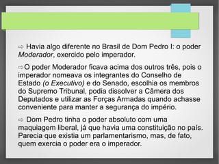 ⇨ Havia algo diferente no Brasil de Dom Pedro I: o poder
Moderador, exercido pelo imperador.

⇨ O poder Moderador ficava acima dos outros três, pois o
imperador nomeava os integrantes do Conselho de
Estado (o Executivo) e do Senado, escolhia os membros
do Supremo Tribunal, podia dissolver a Câmera dos
Deputados e utilizar as Forças Armadas quando achasse
conveniente para manter a segurança do império.

⇨ Dom Pedro tinha o poder absoluto com uma

maquiagem liberal, já que havia uma constituição no país.
Parecia que existia um parlamentarismo, mas, de fato,
quem exercia o poder era o imperador.

 