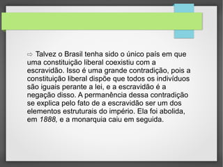 ⇨ Talvez o Brasil tenha sido o único país em que

uma constituição liberal coexistiu com a
escravidão. Isso é uma grande contradição, pois a
constituição liberal dispõe que todos os indivíduos
são iguais perante a lei, e a escravidão é a
negação disso. A permanência dessa contradição
se explica pelo fato de a escravidão ser um dos
elementos estruturais do império. Ela foi abolida,
em 1888, e a monarquia caiu em seguida.

 