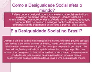 Como a Desigualdade Social afeta o
mundo?
 Países onde a desigualdade social é elevada, registram índices
elevados de outros fatores negativos, como: violência e
criminalidade, desemprego, desigualdade racial, guerras, educação
precária, falta de acesso a serviços públicos de qualidade,
diferenciação de tratamento entre ricos e pobres, entre outros.
E a Desigualdade Social no Brasil?
O Brasil e um dos países mais desiguais do mundo, enquanto poucos pessoas
tem acesso a um ótimo sistema de ensino, saúde de qualidade, saneamento
básico e tem acesso a tecnologia. Em outra grande parte da população não
tem educação de qualidade, hospitais indecentes, transporte publico ruim,
acesso a tecnologia como internet, aparelhos modernos etc, ou seja as piores
condições de vida que uma pessoa possa levar. todos os países
desenvolvidos possuem desigualdades, mas e uma desigualdade menor.
 