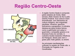 Região Centro-Oeste
 A região Centro-Oeste é composta
pelos estados de Goiás, Mato
Grosso, Mato Grosso do Sul e pelo
Distrito Federal. Sua cultura é bem
diversificada, com elementos da
cultura indígena, dos imigrantes
paulistas, mineiros, gaúchos,
bolivianos e paraguaios. A culinária
destaca-se pelos pratos típicos,
como a galinhada com pequi e
guariroba, o empadão goiano e os
diversos frutos do cerrado. A
culinária recebe bastante influência
do Paraguai, desse país vem o
gosto pelo mate gelado, ou tererê.
As principais manifestações
culturais no estado de Goiás são: a
Procissão do Fogaréu e as
Cavalhadas.
 