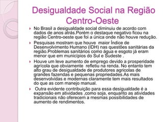 Desigualdade Social na Região
Centro-Oeste
 No Brasil a desigualdade social diminuiu de acordo com
dados de anos atrás.Porém o destaque negativo ficou na
região Centro-oeste que foi a única onde não houve redução.
 Pesquisas mostram que houve maior Índice de
Desenvolvimento Humano (IDH) nas questões sanitárias da
região.Problemas sanitários como água e esgoto já eram
menor que em municípios do Sul e Sudeste .
 Houve um leve aumento de emprego devido a prosperidade
agrícola que obviamente refletiu na renda. No entanto tem
alto grau de desigualdade de produtores agricolas de
grandes fazendas e pequenas propriedades.As mais
desenvolvidas e modernas claramente tem mais resultados
do que as com manejo manual.
 Outra evidente contribuição para essa desigualdade é a
expansão em atividades ,como soja, enquanto as atividades
tradicionais não oferecem a mesmas possibilidades de
aumento de rendimentos.
 