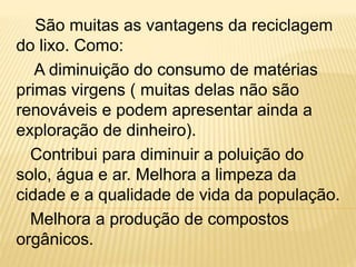 São muitas as vantagens da reciclagem
do lixo. Como:
A diminuição do consumo de matérias
primas virgens ( muitas delas não são
renováveis e podem apresentar ainda a
exploração de dinheiro).
Contribui para diminuir a poluição do
solo, água e ar. Melhora a limpeza da
cidade e a qualidade de vida da população.
Melhora a produção de compostos
orgânicos.
 