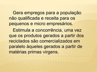 Gera empregos para a população
não qualificada e receita para os
pequenos e micro empresários.
Estimula a concorrência, uma vez
que os produtos gerados a partir dos
reciclados são comercializados em
paralelo àqueles gerados a partir de
matérias primas virgens.
 