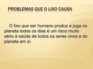 PROBLEMAS QUE O LIXO CAUSA
O lixo que ser humano produz e joga no
planeta todos os dias é um risco muito
sério à saúde de todos os seres vivos e do
planeta em si.
 