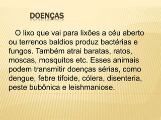 DOENÇAS
O lixo que vai para lixões a céu aberto
ou terrenos baldios produz bactérias e
fungos. Também atrai baratas, ratos,
moscas, mosquitos etc. Esses animais
podem transmitir doenças sérias, como
dengue, febre tifoide, cólera, disenteria,
peste bubônica e leishmaniose.
 