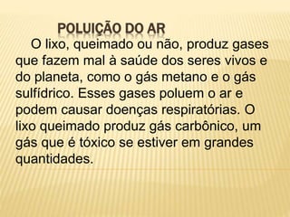 POLUIÇÃO DO AR
O lixo, queimado ou não, produz gases
que fazem mal à saúde dos seres vivos e
do planeta, como o gás metano e o gás
sulfídrico. Esses gases poluem o ar e
podem causar doenças respiratórias. O
lixo queimado produz gás carbônico, um
gás que é tóxico se estiver em grandes
quantidades.
 