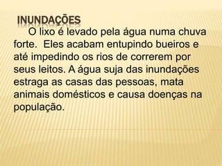 INUNDAÇÕES
O lixo é levado pela água numa chuva
forte. Eles acabam entupindo bueiros e
até impedindo os rios de correrem por
seus leitos. A água suja das inundações
estraga as casas das pessoas, mata
animais domésticos e causa doenças na
população.
 