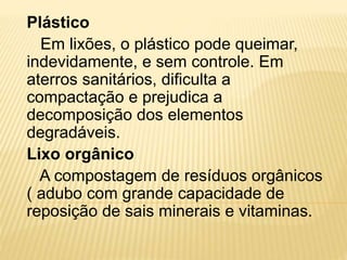 Plástico
Em lixões, o plástico pode queimar,
indevidamente, e sem controle. Em
aterros sanitários, dificulta a
compactação e prejudica a
decomposição dos elementos
degradáveis.
Lixo orgânico
A compostagem de resíduos orgânicos
( adubo com grande capacidade de
reposição de sais minerais e vitaminas.
 